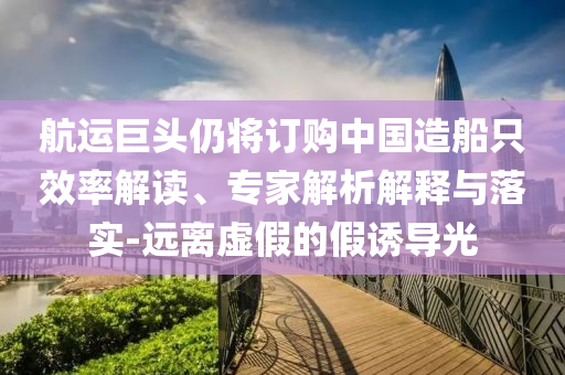 航運巨頭仍將訂購中國造船只效率解讀、專家解析解釋與落實-遠離虛假的假誘導(dǎo)光