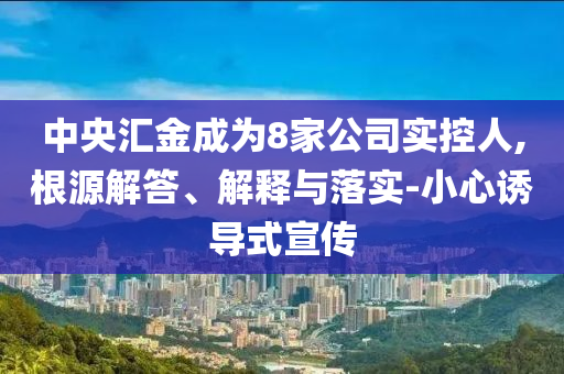 中央?yún)R金成為8家公司實控人,根源解答、解釋與落實-小心誘導(dǎo)式宣傳