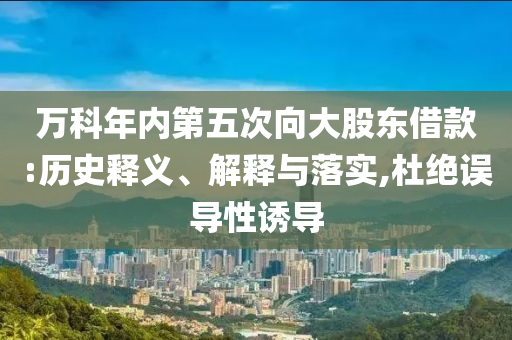 萬科年內(nèi)第五次向大股東借款:歷史釋義、解釋與落實,杜絕誤導(dǎo)性誘導(dǎo)