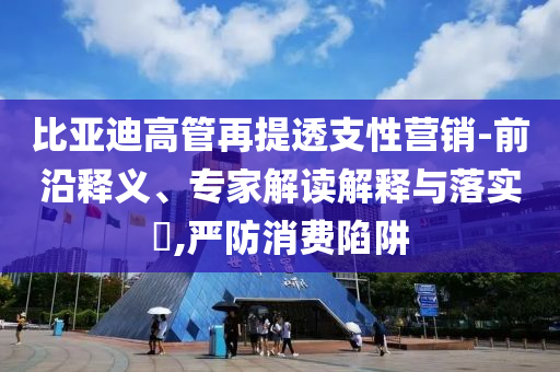 比亞迪高管再提透支性營(yíng)銷-前沿釋義、專家解讀解釋與落實(shí)?,嚴(yán)防消費(fèi)陷阱