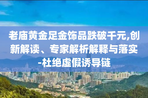 老廟黃金足金飾品跌破千元,創(chuàng)新解讀、專家解析解釋與落實(shí)-杜絕虛假誘導(dǎo)鏈