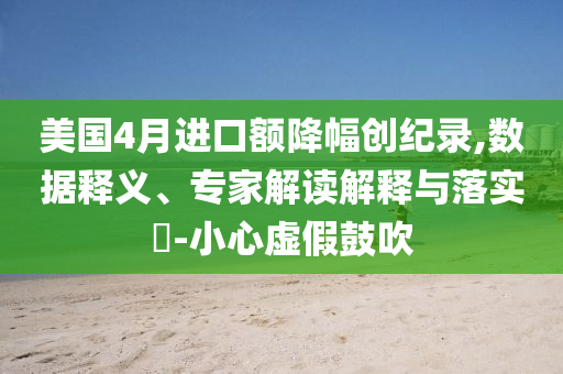 美國(guó)4月進(jìn)口額降幅創(chuàng)紀(jì)錄,數(shù)據(jù)釋義、專家解讀解釋與落實(shí)?-小心虛假鼓吹