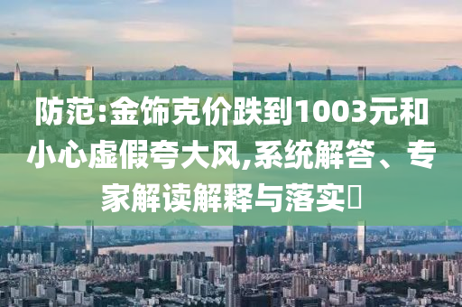 防范:金飾克價(jià)跌到1003元和小心虛假夸大風(fēng),系統(tǒng)解答、專家解讀解釋與落實(shí)?