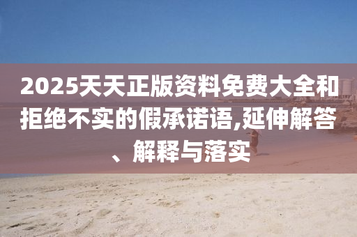 2025天天正版資料免費大全和拒絕不實的假承諾語,延伸解答、解釋與落實