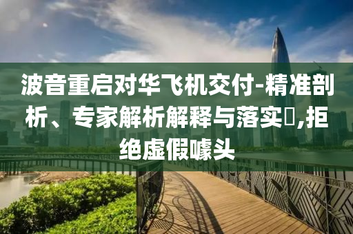 波音重啟對(duì)華飛機(jī)交付-精準(zhǔn)剖析、專家解析解釋與落實(shí)?,拒絕虛假噱頭