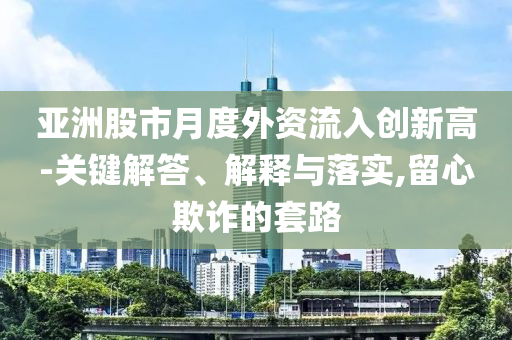 亞洲股市月度外資流入創(chuàng)新高-關(guān)鍵解答、解釋與落實,留心欺詐的套路
