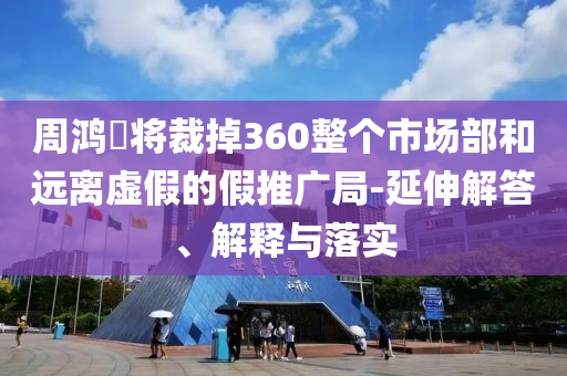周鴻祎將裁掉360整個市場部和遠(yuǎn)離虛假的假推廣局-延伸解答、解釋與落實