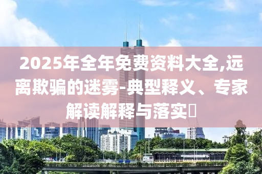 2025年全年免費資料大全,遠(yuǎn)離欺騙的迷霧-典型釋義、專家解讀解釋與落實?