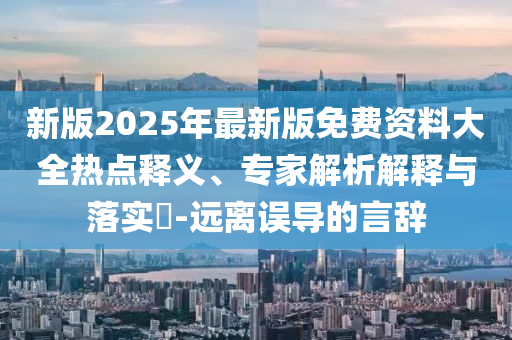 新版2025年最新版免費資料大全熱點釋義、專家解析解釋與落實?-遠(yuǎn)離誤導(dǎo)的言辭