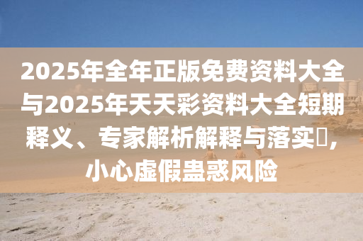2025年全年正版免費資料大全與2025年天天彩資料大全短期釋義、專家解析解釋與落實?,小心虛假蠱惑風(fēng)險