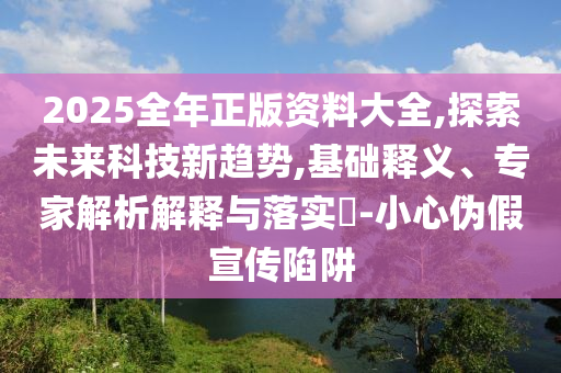 2025全年正版資料大全,探索未來科技新趨勢,基礎釋義、專家解析解釋與落實?-小心偽假宣傳陷阱