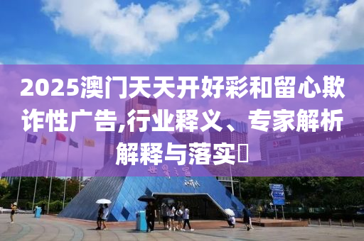 2025澳門(mén)天天開(kāi)好彩和留心欺詐性廣告,行業(yè)釋義、專(zhuān)家解析解釋與落實(shí)?