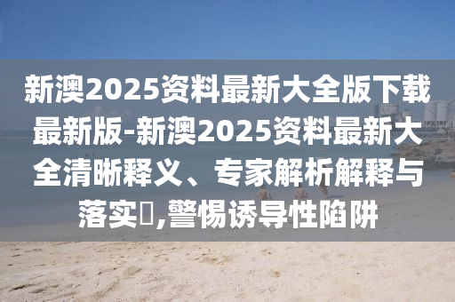 新澳2025資料最新大全版下載最新版-新澳2025資料最新大全清晰釋義、專家解析解釋與落實?,警惕誘導性陷阱