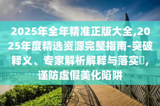 2025年全年精準(zhǔn)正版大全,2025年度精選資源完整指南-突破釋義、專家解析解釋與落實(shí)?,謹(jǐn)防虛假美化陷阱
