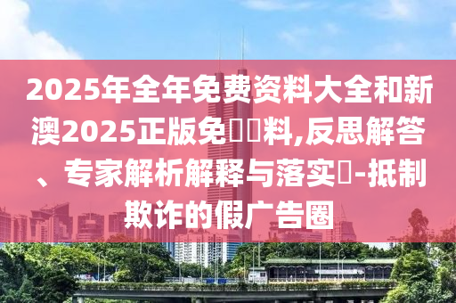 2025年全年免費(fèi)資料大全和新澳2025正版免費(fèi)資料,反思解答、專家解析解釋與落實(shí)?-抵制欺詐的假?gòu)V告圈