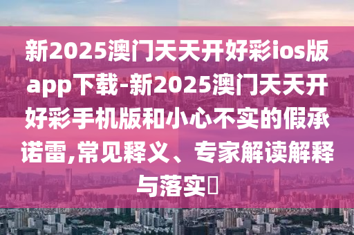 新2025澳門天天開好彩ios版app下載-新2025澳門天天開好彩手機(jī)版和小心不實(shí)的假承諾雷,常見釋義、專家解讀解釋與落實(shí)?