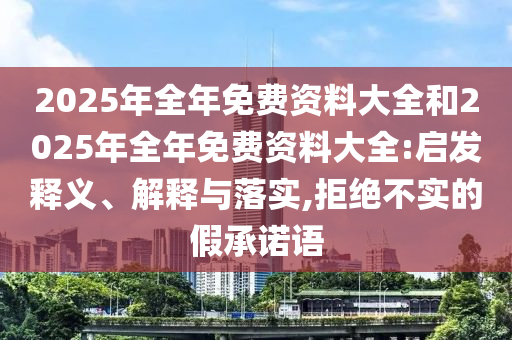 2025年全年免費(fèi)資料大全和2025年全年免費(fèi)資料大全:啟發(fā)釋義、解釋與落實(shí),拒絕不實(shí)的假承諾語