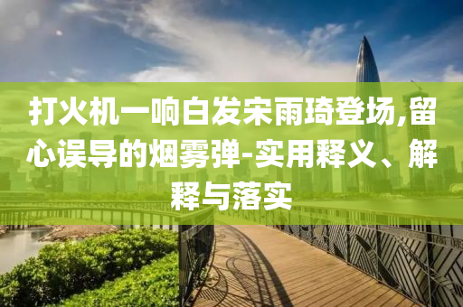 打火機(jī)一響白發(fā)宋雨琦登場,留心誤導(dǎo)的煙霧彈-實(shí)用釋義、解釋與落實(shí)