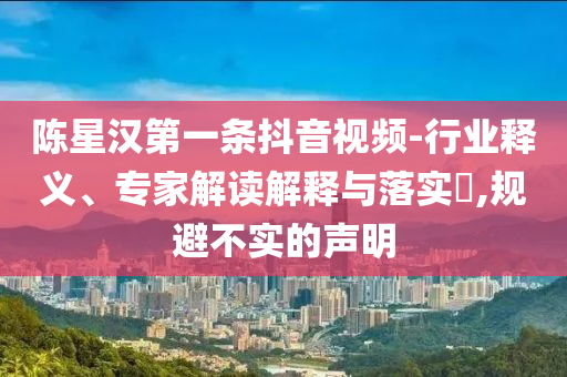 陳星漢第一條抖音視頻-行業(yè)釋義、專家解讀解釋與落實(shí)?,規(guī)避不實(shí)的聲明