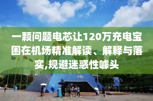 一顆問題電芯讓120萬充電寶困在機(jī)場(chǎng)精準(zhǔn)解讀、解釋與落實(shí),規(guī)避迷惑性噱頭