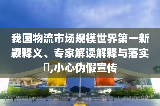 我國物流市場(chǎng)規(guī)模世界第一新穎釋義、專家解讀解釋與落實(shí)?,小心偽假宣傳