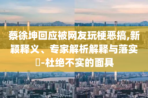 蔡徐坤回應(yīng)被網(wǎng)友玩梗惡搞,新穎釋義、專家解析解釋與落實(shí)?-杜絕不實(shí)的面具