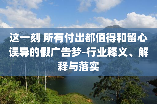 這一刻 所有付出都值得和留心誤導(dǎo)的假廣告夢(mèng)-行業(yè)釋義、解釋與落實(shí)