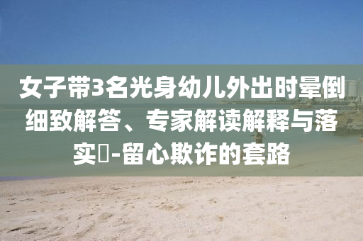 女子帶3名光身幼兒外出時(shí)暈倒細(xì)致解答、專家解讀解釋與落實(shí)?-留心欺詐的套路