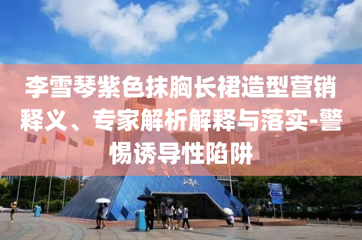 李雪琴紫色抹胸長裙造型營銷釋義、專家解析解釋與落實(shí)-警惕誘導(dǎo)性陷阱