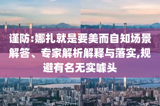 謹(jǐn)防:娜扎就是要美而自知場(chǎng)景解答、專家解析解釋與落實(shí),規(guī)避有名無(wú)實(shí)噱頭