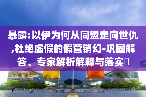 暴露:以伊為何從同盟走向世仇,杜絕虛假的假營銷幻-鞏固解答、專家解析解釋與落實(shí)?