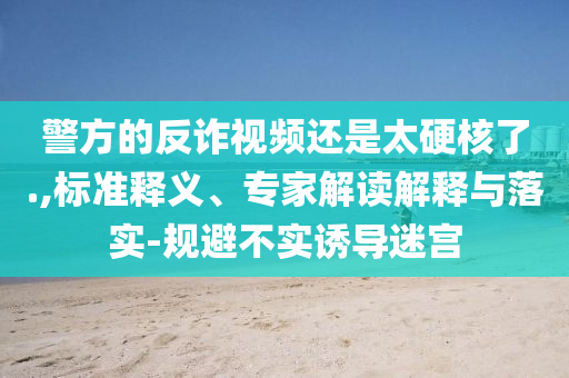 警方的反詐視頻還是太硬核了.,標(biāo)準(zhǔn)釋義、專家解讀解釋與落實(shí)-規(guī)避不實(shí)誘導(dǎo)迷宮