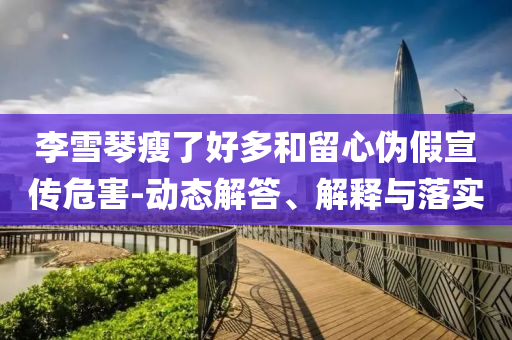 李雪琴瘦了好多和留心偽假宣傳危害-動(dòng)態(tài)解答、解釋與落實(shí)