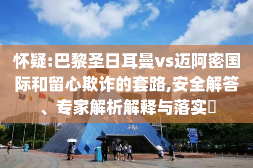 懷疑:巴黎圣日耳曼vs邁阿密國際和留心欺詐的套路,安全解答、專家解析解釋與落實(shí)?