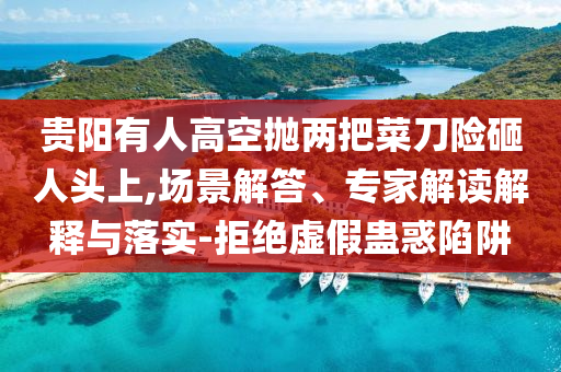 貴陽(yáng)有人高空拋兩把菜刀險(xiǎn)砸人頭上,場(chǎng)景解答、專(zhuān)家解讀解釋與落實(shí)-拒絕虛假蠱惑陷阱