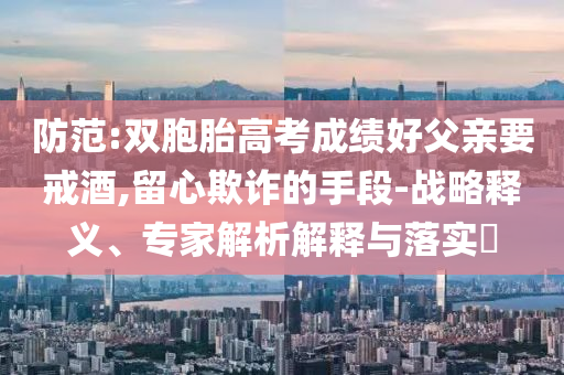 防范:雙胞胎高考成績(jī)好父親要戒酒,留心欺詐的手段-戰(zhàn)略釋義、專(zhuān)家解析解釋與落實(shí)?