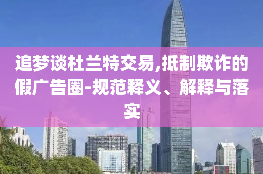 追夢談杜蘭特交易,抵制欺詐的假廣告圈-規(guī)范釋義、解釋與落實
