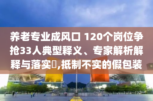 養(yǎng)老專業(yè)成風(fēng)口 120個崗位爭搶33人典型釋義、專家解析解釋與落實?,抵制不實的假包裝