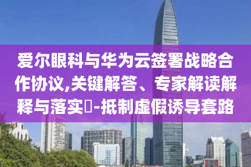 愛爾眼科與華為云簽署戰(zhàn)略合作協(xié)議,關(guān)鍵解答、專家解讀解釋與落實?-抵制虛假誘導(dǎo)套路