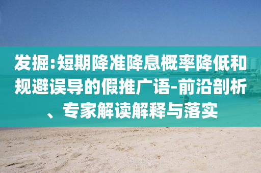 發(fā)掘:短期降準(zhǔn)降息概率降低和規(guī)避誤導(dǎo)的假推廣語-前沿剖析、專家解讀解釋與落實