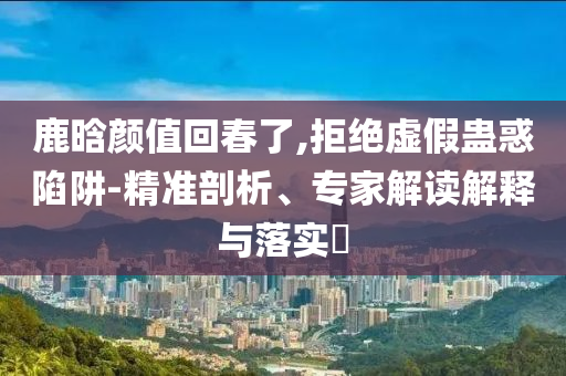 鹿晗顏值回春了,拒絕虛假蠱惑陷阱-精準(zhǔn)剖析、專家解讀解釋與落實?