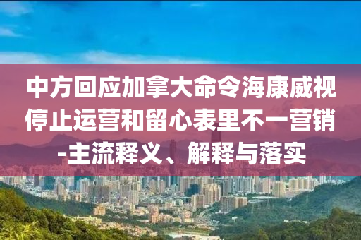 中方回應(yīng)加拿大命令?？低曂Ｖ惯\(yùn)營和留心表里不一營銷-主流釋義、解釋與落實(shí)