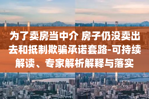 為了賣房當(dāng)中介 房子仍沒賣出去和抵制欺騙承諾套路-可持續(xù)解讀、專家解析解釋與落實(shí)