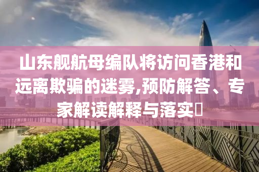 山東艦航母編隊將訪問香港和遠離欺騙的迷霧,預(yù)防解答、專家解讀解釋與落實?