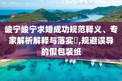 峻寧峻寧求婚成功規(guī)范釋義、專家解析解釋與落實?,規(guī)避誤導(dǎo)的假包裝紙