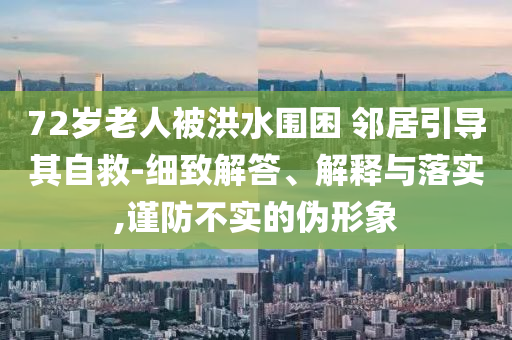 72歲老人被洪水圍困 鄰居引導(dǎo)其自救-細(xì)致解答、解釋與落實(shí),謹(jǐn)防不實(shí)的偽形象
