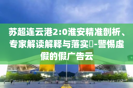 蘇超連云港2:0淮安精準(zhǔn)剖析、專家解讀解釋與落實(shí)?-警惕虛假的假?gòu)V告云