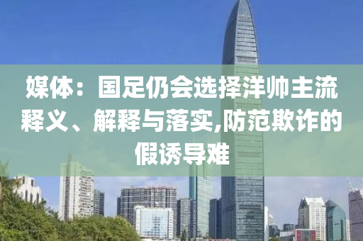 媒體：國(guó)足仍會(huì)選擇洋帥主流釋義、解釋與落實(shí),防范欺詐的假誘導(dǎo)難