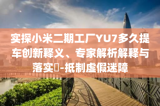 實探小米二期工廠YU7多久提車創(chuàng)新釋義、專家解析解釋與落實?-抵制虛假迷障