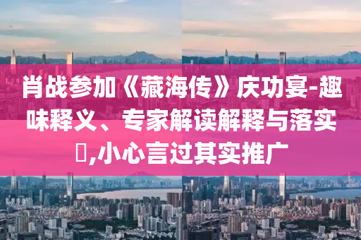 肖戰(zhàn)參加《藏海傳》慶功宴-趣味釋義、專家解讀解釋與落實(shí)?,小心言過其實(shí)推廣